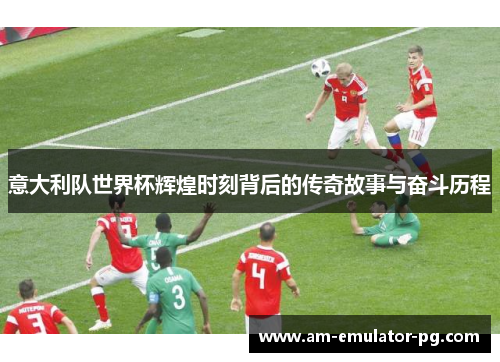 意大利队世界杯辉煌时刻背后的传奇故事与奋斗历程 意大利队世界杯辉煌时刻背后的传奇故事与奋斗历程