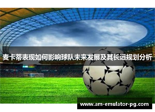 麦卡蒂表现如何影响球队未来发展及其长远规划分析 麦卡蒂表现如何影响球队未来发展及其长远规划分析