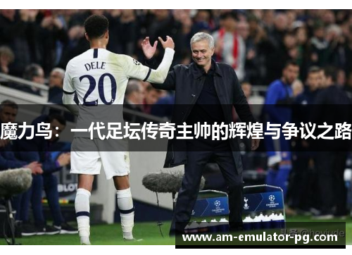 魔力鸟:一代足坛传奇主帅的辉煌与争议之路 魔力鸟:一代足坛传奇主帅的辉煌与争议之路