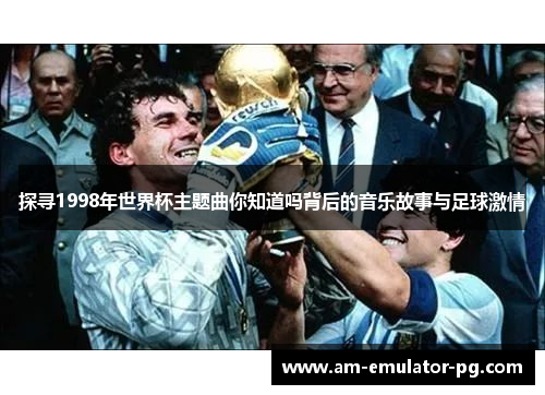 探寻1998年世界杯主题曲你知道吗背后的音乐故事与足球激情