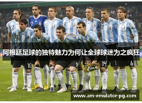 阿根廷足球的独特魅力为何让全球球迷为之疯狂 阿根廷足球的独特魅力为何让全球球迷为之疯狂