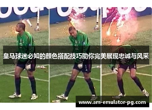 皇马球迷必知的颜色搭配技巧助你完美展现忠诚与风采 皇马球迷必知的颜色搭配技巧助你完美展现忠诚与风采