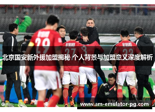 北京国安新外援加盟揭秘 个人背景与加盟意义深度解析 北京国安新外援加盟揭秘 个人背景与加盟意义深度解析