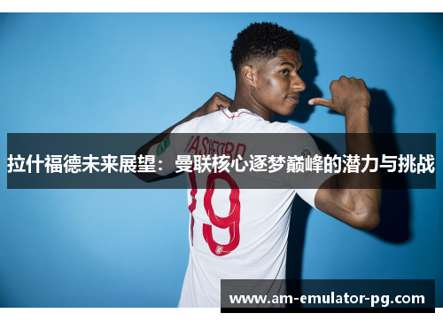 拉什福德未来展望：曼联核心逐梦巅峰的潜力与挑战