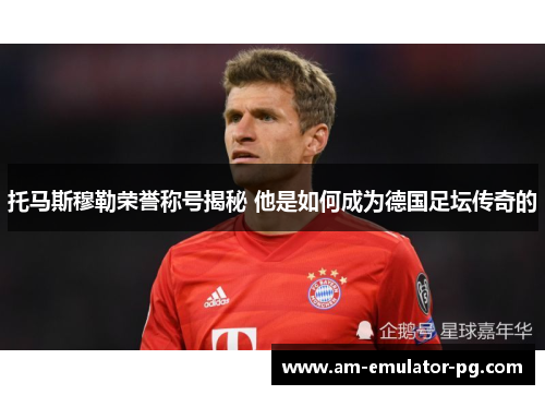 托马斯穆勒荣誉称号揭秘 他是如何成为德国足坛传奇的 托马斯穆勒荣誉称号揭秘 他是如何成为德国足坛传奇的