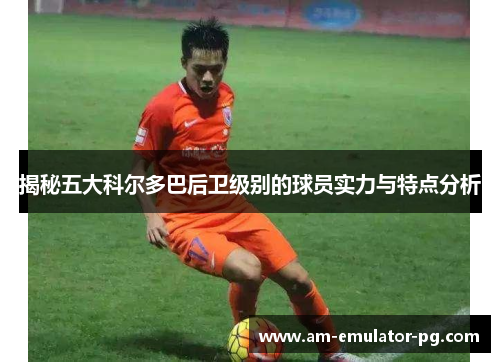 揭秘五大科尔多巴后卫级别的球员实力与特点分析