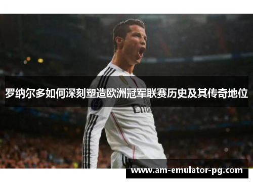 罗纳尔多如何深刻塑造欧洲冠军联赛历史及其传奇地位 罗纳尔多如何深刻塑造欧洲冠军联赛历史及其传奇地位