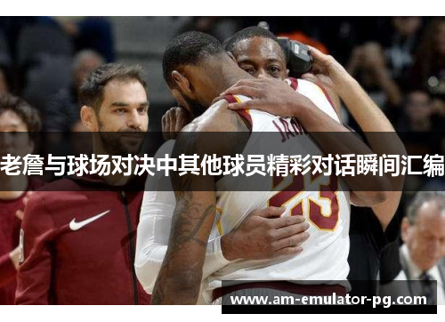 老詹与球场对决中其他球员精彩对话瞬间汇编 老詹与球场对决中其他球员精彩对话瞬间汇编