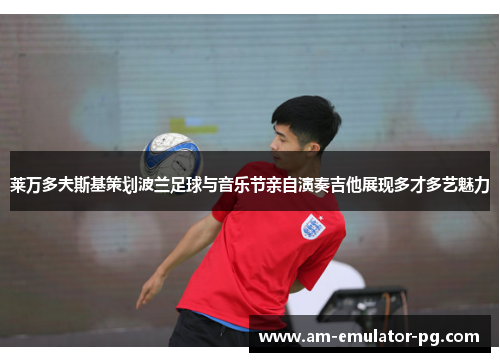 莱万多夫斯基策划波兰足球与音乐节亲自演奏吉他展现多才多艺魅力 莱万多夫斯基策划波兰足球与音乐节亲自演奏吉他展现多才多艺魅力