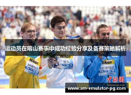运动员在喀山赛事中成功经验分享及备赛策略解析 运动员在喀山赛事中成功经验分享及备赛策略解析