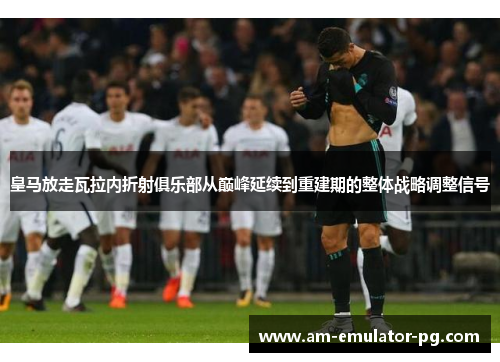 皇马放走瓦拉内折射俱乐部从巅峰延续到重建期的整体战略调整信号 皇马放走瓦拉内折射俱乐部从巅峰延续到重建期的整体战略调整信号