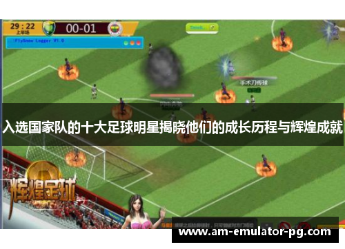 入选国家队的十大足球明星揭晓他们的成长历程与辉煌成就 入选国家队的十大足球明星揭晓他们的成长历程与辉煌成就