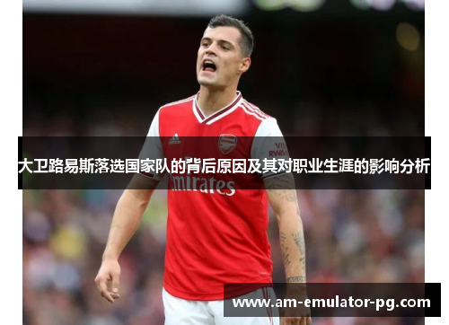 大卫路易斯落选国家队的背后原因及其对职业生涯的影响分析 大卫路易斯落选国家队的背后原因及其对职业生涯的影响分析