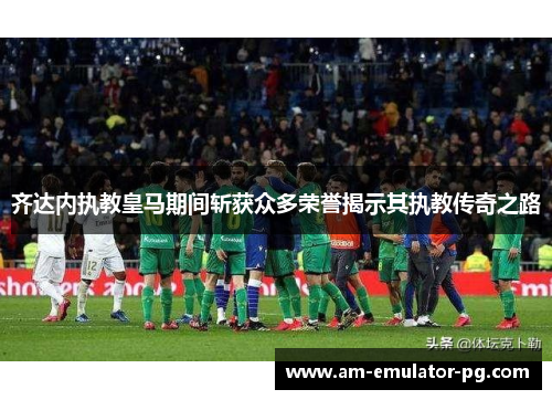 齐达内执教皇马期间斩获众多荣誉揭示其执教传奇之路 齐达内执教皇马期间斩获众多荣誉揭示其执教传奇之路
