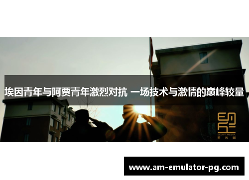 埃因青年与阿贾青年激烈对抗 一场技术与激情的巅峰较量 埃因青年与阿贾青年激烈对抗 一场技术与激情的巅峰较量