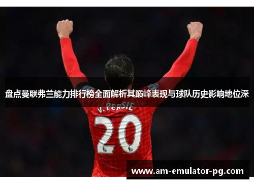 盘点曼联弗兰能力排行榜全面解析其巅峰表现与球队历史影响地位深