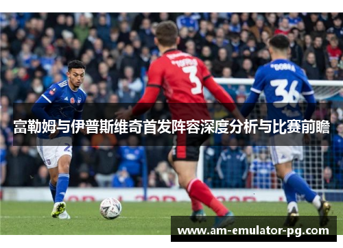 富勒姆与伊普斯维奇首发阵容深度分析与比赛前瞻 富勒姆与伊普斯维奇首发阵容深度分析与比赛前瞻