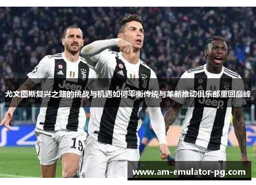 尤文图斯复兴之路的挑战与机遇如何平衡传统与革新推动俱乐部重回巅峰 尤文图斯复兴之路的挑战与机遇如何平衡传统与革新推动俱乐部重回巅峰