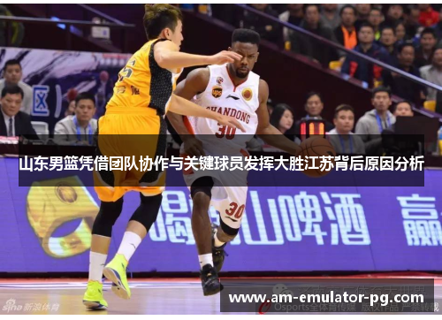 山东男篮凭借团队协作与关键球员发挥大胜江苏背后原因分析 山东男篮凭借团队协作与关键球员发挥大胜江苏背后原因分析