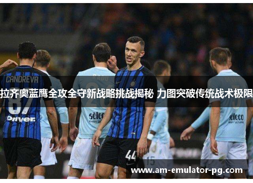 拉齐奥蓝鹰全攻全守新战略挑战揭秘 力图突破传统战术极限 拉齐奥蓝鹰全攻全守新战略挑战揭秘 力图突破传统战术极限