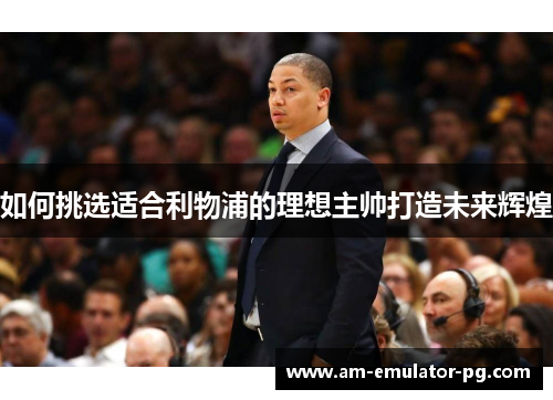 如何挑选适合利物浦的理想主帅打造未来辉煌 如何挑选适合利物浦的理想主帅打造未来辉煌