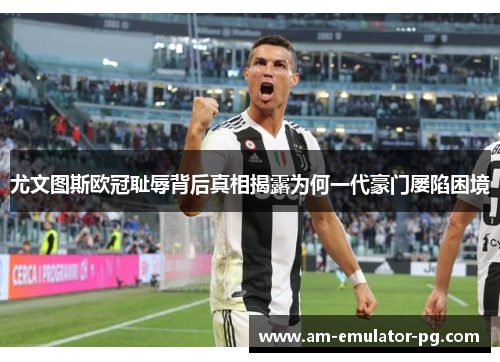 尤文图斯欧冠耻辱背后真相揭露为何一代豪门屡陷困境