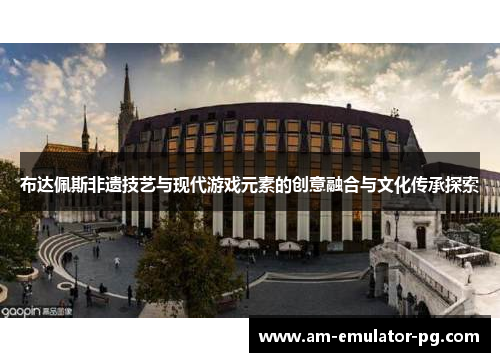 布达佩斯非遗技艺与现代游戏元素的创意融合与文化传承探索