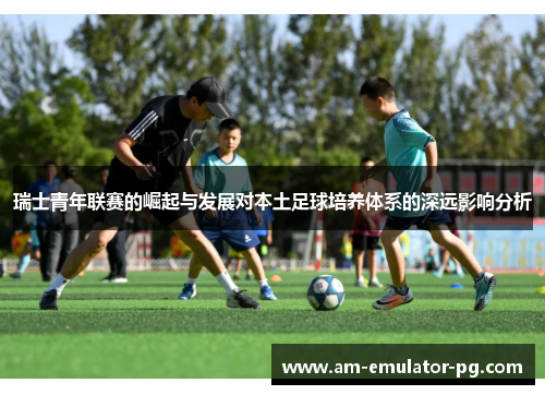 瑞士青年联赛的崛起与发展对本土足球培养体系的深远影响分析