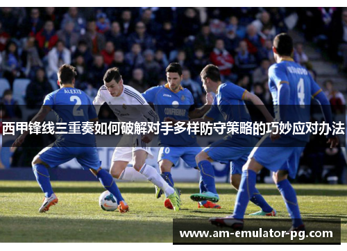 西甲锋线三重奏如何破解对手多样防守策略的巧妙应对办法