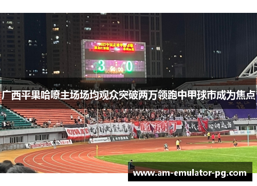 广西平果哈嘹主场场均观众突破两万领跑中甲球市成为焦点 广西平果哈嘹主场场均观众突破两万领跑中甲球市成为焦点