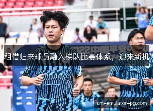 租借归来球员融入梯队比赛体系,迎来新机 租借归来球员融入梯队比赛体系,迎来新机